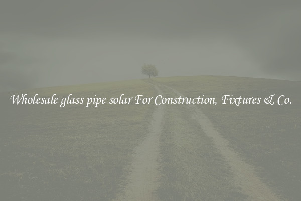 Wholesale glass pipe solar For Construction, Fixtures & Co.