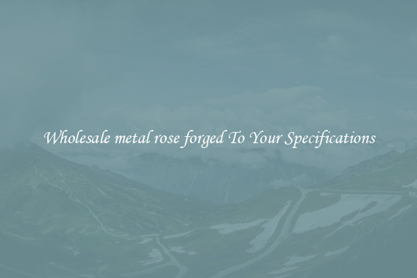Wholesale metal rose forged To Your Specifications